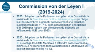 • 2023 : Adoption par le Parlement européen et le Conseil de la
révision de la Directive sur l’efficacité énergétique qui oblige
les Etats Membres à garantir collectivement une réduction
supplémentaire de 11,7 % de la consommation énergétique
d’ici 2030 (par rapport aux projections du scénario de
référence de l’UE pour 2020).
• 2023 : Adoption par le Parlement européen et le Conseil de la
révision de la Directive sur les énergies renouvelables (RED
III) qui oblige les Etats Membres à atteindre collectivement au
moins 42,5 % d’énergies renouvelables d’ici à 2030 (avec un
objectif aspirationnel de 45 %).
Commission von der Leyen I
(2019-2024)
 