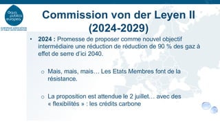 • 2024 : Promesse de proposer comme nouvel objectif
intermédiaire une réduction de réduction de 90 % des gaz à
effet de serre d’ici 2040.
o Mais, mais, mais… Les Etats Membres font de la
résistance.
o La proposition est attendue le 2 juillet… avec des
« flexibilités » : les crédits carbone
Commission von der Leyen II
(2024-2029)
 