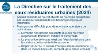 • Accueil positif de ce nouvel objectif de neutralité énergétique
par un secteur conscient de ses besoins énergétiques
importants
• Mais grandes difficultés pour de nombreux opérateurs de
notre réseau :
o Demande énergétique croissante due aux nouvelles
exigences de traitement tertiaire et quaternaire
o La production de biogaz n’est pas faisable/désirable dans
les stations petites et de taille moyenne
o Biogaz (30-50%) → besoin d’énergie solaire et éolienne
dans un espace limité (île, aéroport, gare, tissus urbains)
La Directive sur le traitement des
eaux résiduaires urbaines (2024)
 