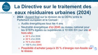 • 2024 : Accord final sur la révision de la DERU entre le
Parlement européen et le Conseil :
o Audits énergétiques tous les 4 ans
o Neutralité énergétique d’ici 2045 au niveau national pour
les STEPs égales ou supérieures à 10 000 EH (sur site et
hors site):
➢ 20 % d’ici 2030
➢ 40 % d’ici 2035
➢ 70 % d’ici 2040
➢ 100 % d’ici 2045
o Possibilité d’acheter jusqu’à 35 % d’énergie non-fossile sur
le réseau
La Directive sur le traitement des
eaux résiduaires urbaines (2024)
 