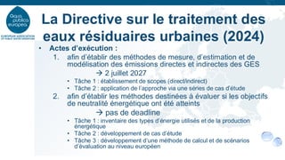 • Actes d’exécution :
1. afin d’établir des méthodes de mesure, d’estimation et de
modélisation des émissions directes et indirectes des GES
→ 2 juillet 2027
• Tâche 1 : établissement de scopes (direct/indirect)
• Tâche 2 : application de l’approche via une séries de cas d’étude
2. afin d’établir les méthodes destinées à évaluer si les objectifs
de neutralité énergétique ont été atteints
→ pas de deadline
• Tâche 1 : inventaire des types d’énergie utilisés et de la production
énergétique
• Tâche 2 : développement de cas d’étude
• Tâche 3 : développement d’une méthode de calcul et de scénarios
d’évaluation au niveau européen
La Directive sur le traitement des
eaux résiduaires urbaines (2024)
 