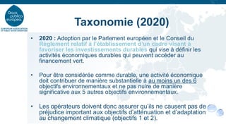 • 2020 : Adoption par le Parlement européen et le Conseil du
Règlement relatif à l’établissement d’un cadre visant à
favoriser les investissements durables qui vise à définir les
activités économiques durables qui peuvent accéder au
financement vert.
• Pour être considérée comme durable, une activité économique
doit contribuer de manière substantielle à au moins un des 6
objectifs environnementaux et ne pas nuire de manière
significative aux 5 autres objectifs environnementaux.
• Les opérateurs doivent donc assurer qu’ils ne causent pas de
préjudice important aux objectifs d’atténuation et d’adaptation
au changement climatique (objectifs 1 et 2).
Taxonomie (2020)
 