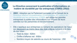 • 2022 : Adoption par le Parlement européen et le Conseil de la
Directive relative à la publication d’informations en matière de
durabilité par les entreprises (CSRD) qui oblige les grandes
entreprises à publier des informations sur l’impact de leurs
activités sur les personnes et l’environnement.
• Elle s’applique aux entreprises (y compris les opérateurs de l’eau)
qui dépassent au moins deux des trois critères suivants à la date
de leur bilan :
o Total du bilan : €20m
o Chiffre d'affaires net : €40m
o Nombre moyen de salariés au cours de l’exercice : 250
La Directive concernant la publication d’informations en
matière de durabilité par les entreprises (CSRD) (2022)
 