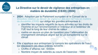 • 2024 : Adoption par le Parlement européen et le Conseil de la
Directive relative au devoir de vigilance des entreprises en matière
de durabilité (CS3D) qui oblige les grandes entreprises à :
o identifier les impacts négatifs de leurs activités sur les droits de
l’homme et sur l’environnement à l’intérieur et à l’extérieur de
l’UE tout le long de leur chaîne de valeur
o mettre en œuvre un plan de transition pour l’atténuation du
changement climatique aligné sur la Loi européenne sur le
climat
• Elle s’applique aux entreprises (y compris les opérateurs de l’eau)
qui dépassent ces deux critères suivants :
o Chiffre d’'affaires net : €450m
o Nombre moyen de salariés au cours de l’exercice : 1000
La Directive sur le devoir de vigilance des entreprises en
matière de durabilité (CS3D) (2024)
 