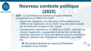 • 2025 : La Commission européenne propose différents
changements à la CSRD et la CS3D :
o Report des obligations de publication d’informations de la
CSRD et de l’application de la CS3D (‘stop-the-clock’) adopté
par le Parlement européen et le Conseil
o Changements importants à la CSRD et la CS3D : réduction du
champ d’application, engagement à réviser les normes de
reporting, réduction du devoir de vigilance pour les partenaires
indirects, réduction des informations à demander aux PME,
etc.
➔ Discussions tendues en cours au Parlement
européen et au Conseil
Nouveau contexte politique
(2025)
 