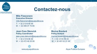 Contactez-nous
www.aquapublica.eu Aqua Publica Europea
Milo Fiasconaro
Executive Director
milo.fiasconaro@aquapublica.eu
T : + 32 2 518 80 58
M : + 32 499 37 70 85
Jean-Yves Stenuick Marine Boulard
Policy Coordinator Policy Analyst
jean-yves.stenuick@aquapublica.eu marine.boulard@aquapublica.eu
T : + 32 2 518 86 56 T : + 32 2 518 86 55
M : + 32 472 48 55 08 M : + 32 491 63 91 86
 