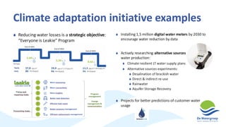 Climate adaptation initiative examples
 Reducing water losses is a strategic objective:
“Everyone is Leakie” Program
 Installing 1,5 million digital water meters by 2030 to
encourage water reduction by data
 Actively researching alternative sources for drinking
water production:
 Climate resilient LT water supply plans
 Alternative sources experiments:
 Desalination of brackish water
 Direct & indirect re-use
 Rainwater
 Aquifer Storage Recovery
 Projects for better predictions of customer water
usage
 
