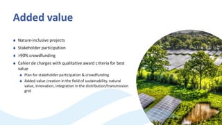 Added value
 Nature-inclusive projects
 Stakeholder participation
 >90% crowdfunding
 Cahier de charges with qualitative award criteria for best
value
 Plan for stakeholder participation & crowdfunding
 Added value creation in the field of sustainability, natural
value, innovation, integration in the distribution/transmission
grid
 