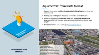 76
Aquathermia: from waste to heat
• Aquafin as an active enabler of sustainable building heating in the urban
environment.
• Heating and cooling from the sewer or from the treated effluent
• Potential dependent on available flows and acceptable temperature
drop; up to 500 kW from the sewer and up to 20 MW from a large scale
WWTP
• More information and heat map at www.aquamarkt.be
Project information:
WWTP Deurne (Antwerp)
Design capacity: 215.000 PE
Production of 10 MW heating / cooling
Connected to Slachthuissite Deurne
Heating source for > 8.000 households
ACTIVELY DEVELOPING
SYNERGIES
 