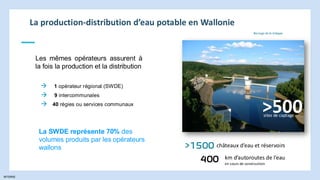 INTERNE
La production-distribution d’eau potable en Wallonie
→ 1 opérateur régional (SWDE)
Les mêmes opérateurs assurent à
la fois la production et la distribution
La SWDE représente 70% des
volumes produits par les opérateurs
wallons
→ 9 intercommunales
→ 40 régies ou services communaux
>500
sites de captage
>1500 châteaux d’eau et réservoirs
400 km d’autoroutes de l’eau
en cours de construction
Barrage de la Gileppe
 