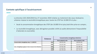 INTERNE
Contexte spécifique à l’assainissement
88
Stratégie énergétique 2030-2050
La directive (UE) 2024/3019 du 27 novembre 2024 relative au traitement des eaux résiduaires
urbaines impose la neutralité énergétique pour toutes les STEP de 10.000 EH et plus :
• Seule la consommation énergétique des STEP (de 10.000 EH et plus) doit être prise en compte ;
• La neutralité énergétique, avec dérogation possible à 65% (si audits démontrent l’impossibilité
d’atteindre la neutralité).
 
