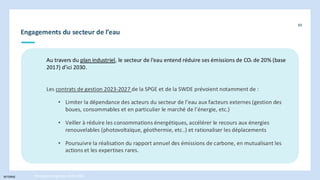 INTERNE
Engagements du secteur de l’eau
89
Stratégie énergétique 2030-2050
Au travers du plan industriel, le secteur de l’eau entend réduire ses émissions de CO² de 20% (base
2017) d’ici 2030.
Les contrats de gestion 2023-2027 de la SPGE et de la SWDE prévoient notamment de :
• Limiter la dépendance des acteurs du secteur de l’eau aux facteurs externes (gestion des
boues, consommables et en particulier le marché de l’énergie, etc.)
• Veiller à réduire les consommations énergétiques, accélérer le recours aux énergies
renouvelables (photovoltaïque, géothermie, etc..) et rationaliser les déplacements
• Poursuivre la réalisation du rapport annuel des émissions de carbone, en mutualisant les
actions et les expertises rares.
 