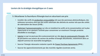 INTERNE
97
Leviers de la stratégie énergétique en 3 axes
3. Décarboner la fourniture d’énergie tout en sécurisant son prix
• Installer des actifs de production renouvelables tels que des panneaux photovoltaïques, des
éoliennes terrestres ainsi que des actifs valorisant des déchets du secteur tels que des unités
de valorisation des boues (UVB) ;
• Optimiser l'autoconsommation sur site en installant les actifs où la consommation est la plus
importante et en ajustant l’activité pour consommer un maximum l’énergie produite
(flexibilité et stockage) ;
• Injecter ce qui ne peut pas être autoconsommé sur site dans la communauté d’énergie, afin
de permettre aux acteurs du secteur de profiter d’énergie décarbonée, notamment dans un
objectif commun de neutralité énergétique ;
• Sourcer l’énergie nécessaire restante à partir de Power Purchase Agreements (PPA) ;
• Sourcer les approvisionnements par des marchés réguliers (contrats verts).
 
