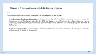INTERNE
98
Conditions préalables permettant la mise en place de la stratégie du secteur de l’eau :
• Le renforcement des réseaux électriques afin de permettre la disponibilité de l’électricité à tout moment. Pour cela, des
investissements significatifs sont attendus des GRD afin d’assurer le renforcement des infrastructures de réseaux
électriques, le développement de mécanismes permettant de réduire la tension sur le réseau tels que la flexibilité et
l’effacement ;
• Le processus de permitting, notamment pour l’installation d’éoliennes ou pour les installations de stockage, qui freine les
investissements et ralentit les installations.
Risques et freins au déploiement de la stratégie proposée
 