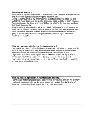 Sum up your feedback
Each piece of my feedback seems to pick out the same strengths and weaknesses
and in general I agree with everything that has been said.
Most people thought that my information on target audience was good but one
stated that more detail such as gender and social class could have been included.
Everyone thought the detail and thought I had put into the storyline was good and
that I had planned aptly.
It was agreed by all my feedback that my mood boards were good as a whole but
some people thought that more detail in aspects such as colour scheme and font
could have been explored and that more specific development into what I was
going to create rather than just a display of many different styles and ideas
would’ve been useful.
What do you agree with in your feedback and why?
I agree with the majority of my feedback, for example I think that my mood boards
are a bit vague and cover a very wide range of ideas, it would’ve helped me to
hone in and focus on some specific ideas I would have wanted to use.
I agree that it would’ve been a good idea to add more detail with my audience
profile, as it would have helped me to develop ideas for the final product.
I agree that exploring possible colour schemes and fonts would’ve been useful in
my idea generation at this point.
What do you not agree with in your feedback and why?
I don’t agree that the proposal being detailed was a weakness of it; on the contrary
I believe it was a strength. Maybe some people may get confused with a lot of
detail but I believe this detail helped me in my idea generation.
 