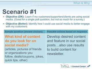 Objective (OK): Learn if my customers/supporters/clients are using social
media. (Good for a single poll question, but not so much for a survey.)
Objective (Better): Identify how I could use social media to better engage
with my customers.
What & Why
Scenario #1
What kind of content
do you look for on
social media?
(articles, pictures of friends
or organizations you
follow, deals/coupons, jokes,
quick tips, other)
Develop desired content
and feature in our social
posts…also use results
to build content for
newsletter.
Sample question (answer choices) Possible actions based on response
 
