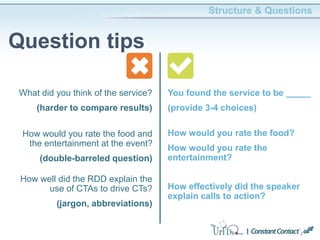 Structure & Questions
Question tips
You found the service to be _____
(provide 3-4 choices)
How would you rate the food and
the entertainment at the event?
(double-barreled question)
How would you rate the food?
How would you rate the
entertainment?
How well did the RDD explain the
use of CTAs to drive CTs?
(jargon, abbreviations)
How effectively did the speaker
explain calls to action?
What did you think of the service?
(harder to compare results)
 