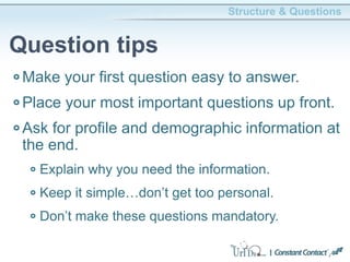Make your first question easy to answer.
Place your most important questions up front.
Ask for profile and demographic information at
the end.
Explain why you need the information.
Keep it simple…don’t get too personal.
Don’t make these questions mandatory.
Structure & Questions
Question tips
 