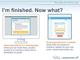 Results & Follow-up
I’m finished. Now what?
Send respondents to a website
where they can access an
incentive, register for your next
event, review testimonials, etc.
Send respondents to a closing page
where you can thank them, provide
access to an incentive, share info on
distribution of results
 