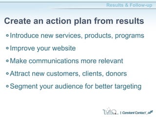 Introduce new services, products, programs
Improve your website
Make communications more relevant
Attract new customers, clients, donors
Segment your audience for better targeting
Results & Follow-up
Create an action plan from results
 