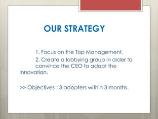 OUR STRATEGY 1. Focus on the Top Management, 2. Create a lobbying group in order to  convince the CEO to adopt the innovation. >> Objectives : 3 adopters within 3 months. 