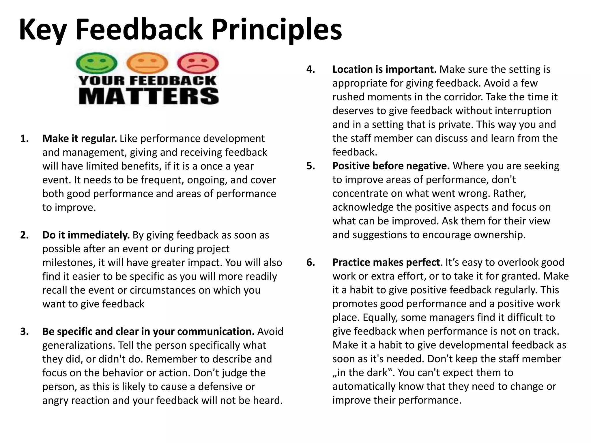 1. Make it regular. Like performance development
and management, giving and receiving feedback
will have limited benefits, if it is a once a year
event. It needs to be frequent, ongoing, and cover
both good performance and areas of performance
to improve.
2. Do it immediately. By giving feedback as soon as
possible after an event or during project
milestones, it will have greater impact. You will also
find it easier to be specific as you will more readily
recall the event or circumstances on which you
want to give feedback
3. Be specific and clear in your communication. Avoid
generalizations. Tell the person specifically what
they did, or didn't do. Remember to describe and
focus on the behavior or action. Don’t judge the
person, as this is likely to cause a defensive or
angry reaction and your feedback will not be heard.
4. Location is important. Make sure the setting is
appropriate for giving feedback. Avoid a few
rushed moments in the corridor. Take the time it
deserves to give feedback without interruption
and in a setting that is private. This way you and
the staff member can discuss and learn from the
feedback.
5. Positive before negative. Where you are seeking
to improve areas of performance, don't
concentrate on what went wrong. Rather,
acknowledge the positive aspects and focus on
what can be improved. Ask them for their view
and suggestions to encourage ownership.
6. Practice makes perfect. It’s easy to overlook good
work or extra effort, or to take it for granted. Make
it a habit to give positive feedback regularly. This
promotes good performance and a positive work
place. Equally, some managers find it difficult to
give feedback when performance is not on track.
Make it a habit to give developmental feedback as
soon as it's needed. Don't keep the staff member
„in the dark‟. You can't expect them to
automatically know that they need to change or
improve their performance.
Key Feedback Principles
 