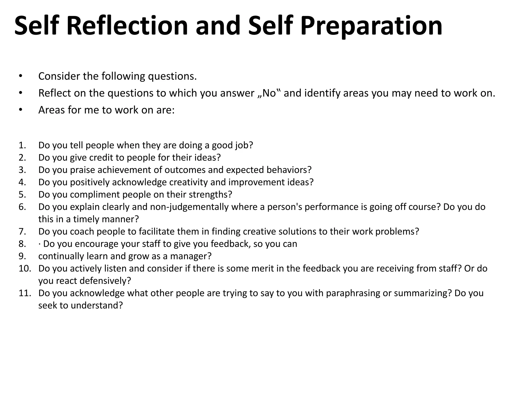 • Consider the following questions.
• Reflect on the questions to which you answer „No‟ and identify areas you may need to work on.
• Areas for me to work on are:
Self Reflection and Self Preparation
1. Do you tell people when they are doing a good job?
2. Do you give credit to people for their ideas?
3. Do you praise achievement of outcomes and expected behaviors?
4. Do you positively acknowledge creativity and improvement ideas?
5. Do you compliment people on their strengths?
6. Do you explain clearly and non-judgementally where a person's performance is going off course? Do you do
this in a timely manner?
7. Do you coach people to facilitate them in finding creative solutions to their work problems?
8. · Do you encourage your staff to give you feedback, so you can
9. continually learn and grow as a manager?
10. Do you actively listen and consider if there is some merit in the feedback you are receiving from staff? Or do
you react defensively?
11. Do you acknowledge what other people are trying to say to you with paraphrasing or summarizing? Do you
seek to understand?
 