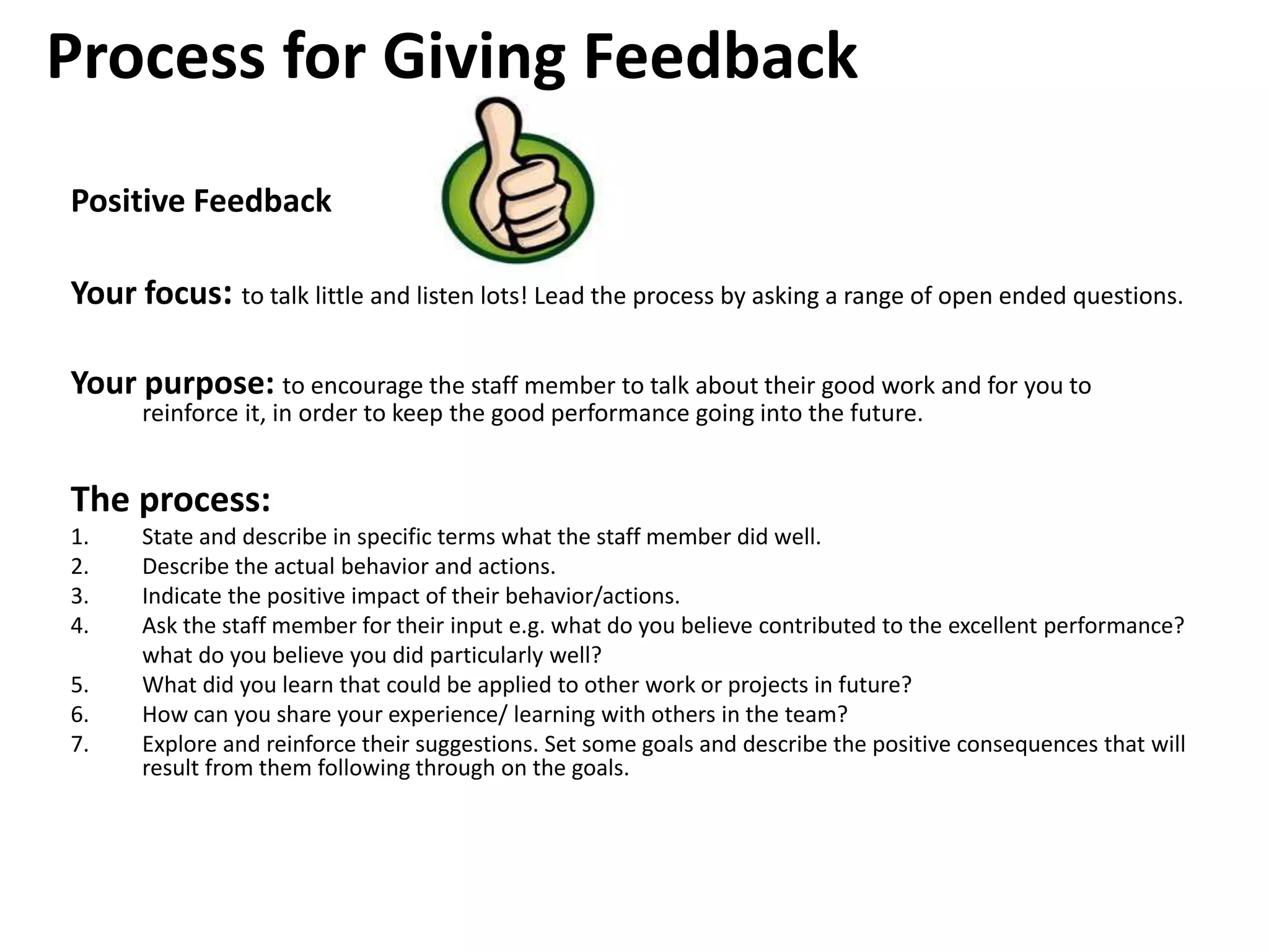 Process for Giving Feedback
Positive Feedback
Your focus: to talk little and listen lots! Lead the process by asking a range of open ended questions.
Your purpose: to encourage the staff member to talk about their good work and for you to
reinforce it, in order to keep the good performance going into the future.
The process:
1. State and describe in specific terms what the staff member did well.
2. Describe the actual behavior and actions.
3. Indicate the positive impact of their behavior/actions.
4. Ask the staff member for their input e.g. what do you believe contributed to the excellent performance?
what do you believe you did particularly well?
5. What did you learn that could be applied to other work or projects in future?
6. How can you share your experience/ learning with others in the team?
7. Explore and reinforce their suggestions. Set some goals and describe the positive consequences that will
result from them following through on the goals.
 