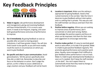 1. Make it regular. Like performance development
and management, giving and receiving feedback
will have limited benefits, if it is a once a year
event. It needs to be frequent, ongoing, and cover
both good performance and areas of performance
to improve.
2. Do it immediately. By giving feedback as soon as
possible after an event or during project
milestones, it will have greater impact. You will also
find it easier to be specific as you will more readily
recall the event or circumstances on which you
want to give feedback
3. Be specific and clear in your communication. Avoid
generalizations. Tell the person specifically what
they did, or didn't do. Remember to describe and
focus on the behavior or action. Don’t judge the
person, as this is likely to cause a defensive or
angry reaction and your feedback will not be heard.
4. Location is important. Make sure the setting is
appropriate for giving feedback. Avoid a few
rushed moments in the corridor. Take the time it
deserves to give feedback without interruption
and in a setting that is private. This way you and
the staff member can discuss and learn from the
feedback.
5. Positive before negative. Where you are seeking
to improve areas of performance, don't
concentrate on what went wrong. Rather,
acknowledge the positive aspects and focus on
what can be improved. Ask them for their view
and suggestions to encourage ownership.
6. Practice makes perfect. It’s easy to overlook good
work or extra effort, or to take it for granted. Make
it a habit to give positive feedback regularly. This
promotes good performance and a positive work
place. Equally, some managers find it difficult to
give feedback when performance is not on track.
Make it a habit to give developmental feedback as
soon as it's needed. Don't keep the staff member
„in the dark‟. You can't expect them to
automatically know that they need to change or
improve their performance.
Key Feedback Principles
 