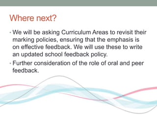 Where next? 
•We will be asking Curriculum Areas to revisit their 
marking policies, ensuring that the emphasis is 
on effective feedback. We will use these to write 
an updated school feedback policy. 
• Further consideration of the role of oral and peer 
feedback. 
