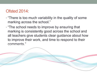 Ofsted 2014: 
• “There is too much variability in the quality of some 
marking across the school.” 
• “The school needs to improve by ensuring that 
marking is consistently good across the school and 
all teachers give students clear guidance about how 
to improve their work, and time to respond to their 
comments.” 
 