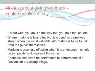 Not just about giving feedback – 
implementation is key 
• It’s not what you do, it’s the way that you do it that counts. 
• Where marking is less effective, it is used as a one way 
street, when the most valuable information is to be found 
from the pupils themselves. 
• Marking is also less effective when it is unfocused - simply 
urging pupils to do more of the same. 
• Feedback can even be detrimental to performance if it 
focuses on the wrong things. 
 