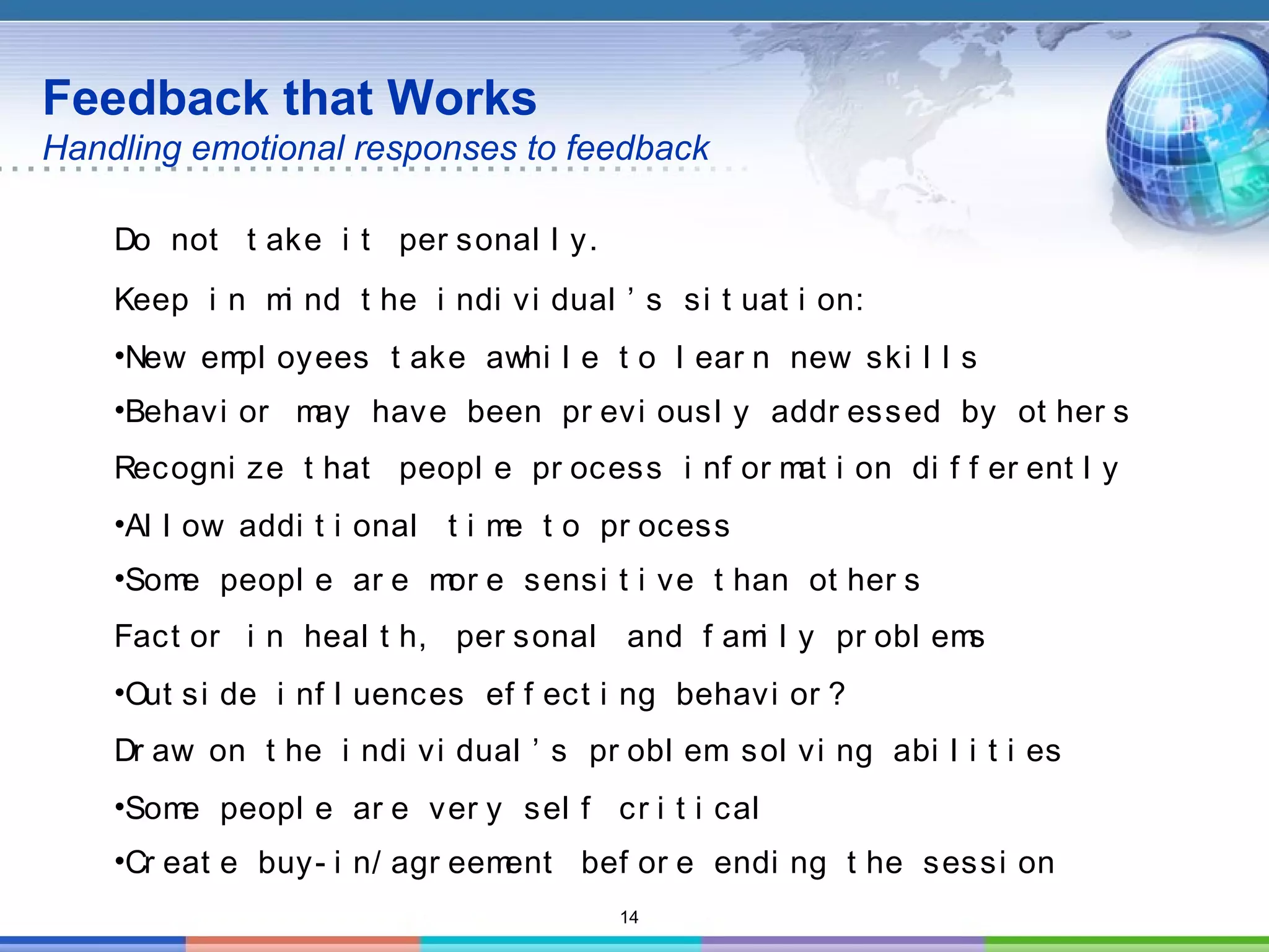 14
Feedback that Works
Handling emotional responses to feedback
Do not t ake i t per sonal l y.
Keep i n mi nd t he i ndi vi dual ’ s si t uat i on:
•New empl oyees t ake awhi l e t o l ear n new ski l l s
•Behavi or may have been pr evi ousl y addr essed by ot her s
Recogni ze t hat peopl e pr ocess i nf or mat i on di f f er ent l y
•Al l ow addi t i onal t i me t o pr ocess
•Some peopl e ar e mor e sensi t i ve t han ot her s
Fact or i n heal t h, per sonal and f ami l y pr obl ems
•Out si de i nf l uences ef f ect i ng behavi or ?
Dr aw on t he i ndi vi dual ’ s pr obl em sol vi ng abi l i t i es
•Some peopl e ar e ver y sel f cr i t i cal
•Cr eat e buy- i n/ agr eement bef or e endi ng t he sessi on
 