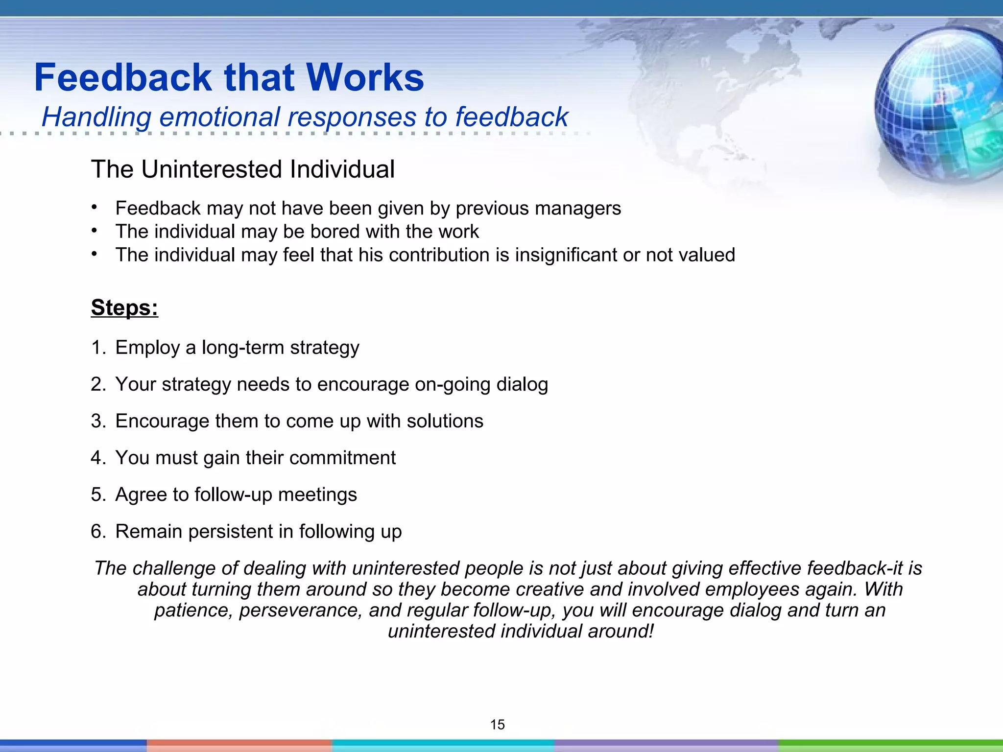 15
Feedback that Works
Handling emotional responses to feedback
The Uninterested Individual
• Feedback may not have been given by previous managers
• The individual may be bored with the work
• The individual may feel that his contribution is insignificant or not valued
Steps:
1. Employ a long-term strategy
2. Your strategy needs to encourage on-going dialog
3. Encourage them to come up with solutions
4. You must gain their commitment
5. Agree to follow-up meetings
6. Remain persistent in following up
The challenge of dealing with uninterested people is not just about giving effective feedback-it is
about turning them around so they become creative and involved employees again. With
patience, perseverance, and regular follow-up, you will encourage dialog and turn an
uninterested individual around!
 