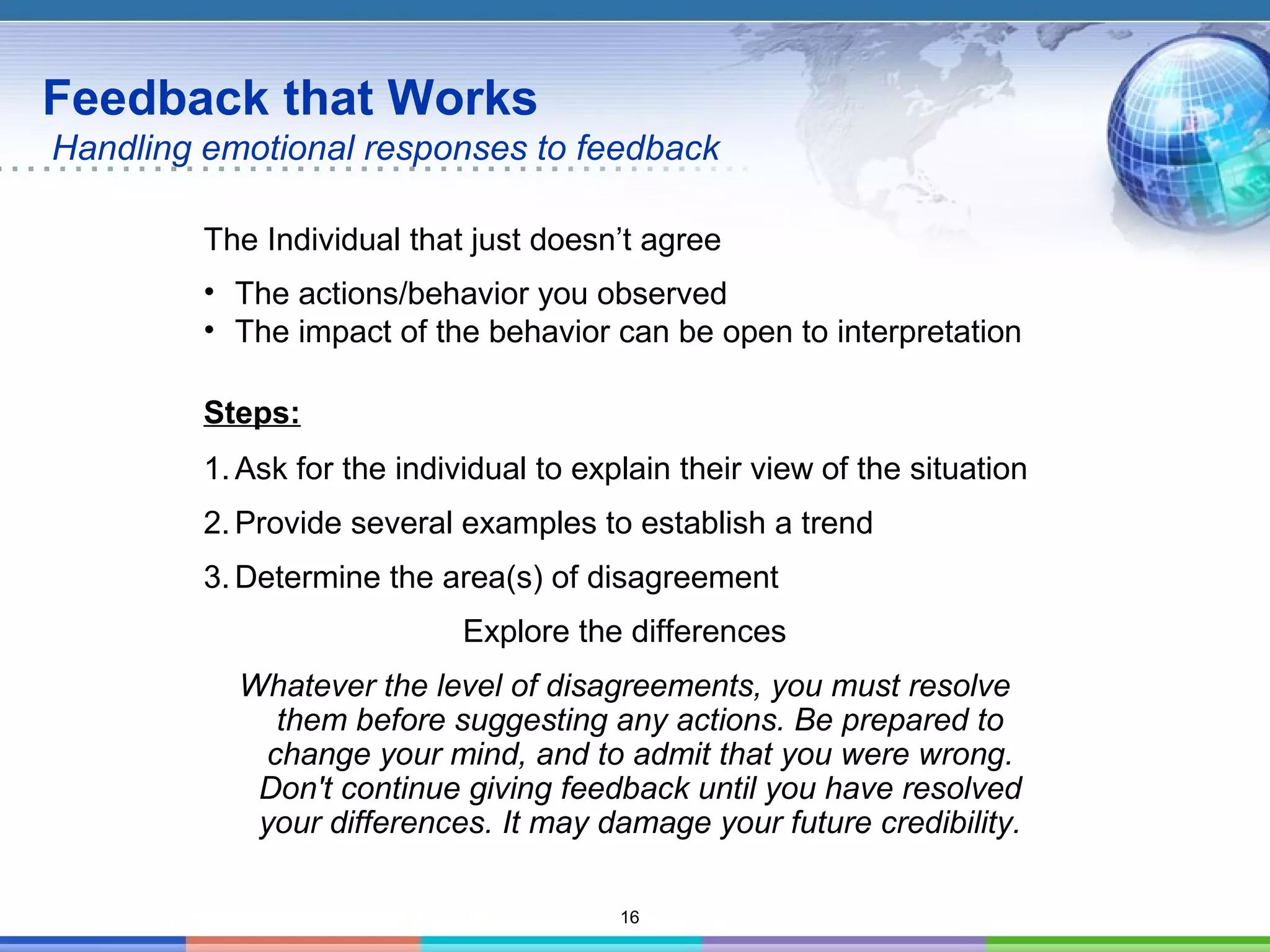 16
Feedback that Works
Handling emotional responses to feedback
The Individual that just doesn’t agree
• The actions/behavior you observed
• The impact of the behavior can be open to interpretation
Steps:
1. Ask for the individual to explain their view of the situation
2. Provide several examples to establish a trend
3. Determine the area(s) of disagreement
Explore the differences
Whatever the level of disagreements, you must resolve
them before suggesting any actions. Be prepared to
change your mind, and to admit that you were wrong.
Don't continue giving feedback until you have resolved
your differences. It may damage your future credibility.
 