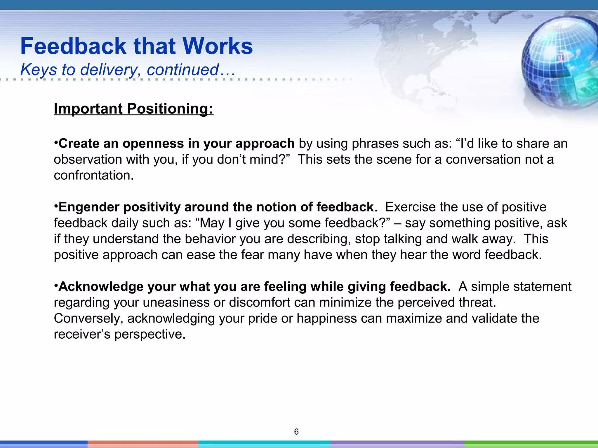 6
Feedback that Works
Keys to delivery, continued…
Important Positioning:
•Create an openness in your approach by using phrases such as: “I’d like to share an
observation with you, if you don’t mind?” This sets the scene for a conversation not a
confrontation.
•Engender positivity around the notion of feedback. Exercise the use of positive
feedback daily such as: “May I give you some feedback?” – say something positive, ask
if they understand the behavior you are describing, stop talking and walk away. This
positive approach can ease the fear many have when they hear the word feedback.
•Acknowledge your what you are feeling while giving feedback. A simple statement
regarding your uneasiness or discomfort can minimize the perceived threat.
Conversely, acknowledging your pride or happiness can maximize and validate the
receiver’s perspective.
 