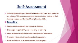 Self-Assessment
 Self-assessment allows students to evaluate their own work based on
set criteria. This practice empowers learners to take control of their
learning process and develop lifelong learning skills.
 Benefits:
 Develops self-awareness and reflective thinking.
 Encourages responsibility and ownership of learning.
 Helps students recognize personal strengths and weaknesses.
 Promotes independent learning and self-regulation.
 Builds confidence as students monitor their progress.
 