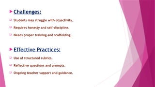  Challenges:
 Students may struggle with objectivity.
 Requires honesty and self-discipline.
 Needs proper training and scaffolding.
 Effective Practices:
 Use of structured rubrics.
 Reflective questions and prompts.
 Ongoing teacher support and guidance.
 