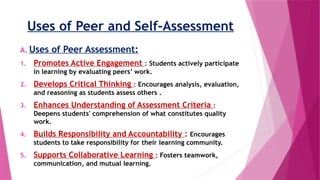 Uses of Peer and Self-Assessment
A. Uses of Peer Assessment:
1. Promotes Active Engagement : Students actively participate
in learning by evaluating peers’ work.
2. Develops Critical Thinking : Encourages analysis, evaluation,
and reasoning as students assess others .
3. Enhances Understanding of Assessment Criteria :
Deepens students' comprehension of what constitutes quality
work.
4. Builds Responsibility and Accountability : Encourages
students to take responsibility for their learning community.
5. Supports Collaborative Learning : Fosters teamwork,
communication, and mutual learning.
 