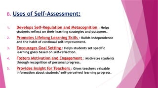 B. Uses of Self-Assessment:
1. Develops Self-Regulation and Metacognition : Helps
students reflect on their learning strategies and outcomes.
2. Promotes Lifelong Learning Skills : Builds independence
and the habit of continual self-improvement.
3. Encourages Goal Setting : Helps students set specific
learning goals based on self-reflection.
4. Fosters Motivation and Engagement : Motivates students
through recognition of personal progress.
5. Provides Insight for Teachers : Gives teachers valuable
information about students’ self-perceived learning progress.
 