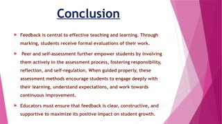 Conclusion
 Feedback is central to effective teaching and learning. Through
marking, students receive formal evaluations of their work.
 Peer and self-assessment further empower students by involving
them actively in the assessment process, fostering responsibility,
reflection, and self-regulation. When guided properly, these
assessment methods encourage students to engage deeply with
their learning, understand expectations, and work towards
continuous improvement.
 Educators must ensure that feedback is clear, constructive, and
supportive to maximize its positive impact on student growth.
 