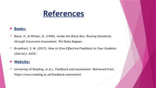 References
 Books:
 Black, P., & Wiliam, D. (1998). Inside the Black Box: Raising Standards
through Classroom Assessment. Phi Delta Kappan.
 Brookhart, S. M. (2017). How to Give Effective Feedback to Your Students
(2nd ed.). ASCD.
 Website:
 University of Reading. (n.d.). Feedback and Assessment. Retrieved from:
https://www.reading.ac.uk/feedback-assessment
 
