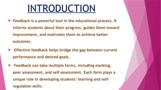 INTRODUCTION
 Feedback is a powerful tool in the educational process. It
informs students about their progress, guides them toward
improvement, and motivates them to achieve better
outcomes.
 Effective feedback helps bridge the gap between current
performance and desired goals.
 Feedback can take multiple forms, including marking,
peer assessment, and self-assessment. Each form plays a
unique role in developing students’ learning and self-
regulation skills.
 