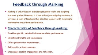 Feedback through Marking
 Marking is the process of evaluating students' work and assigning
scores or grades. However, it is more than just assigning numbers; it
serves as a form of feedback that provides learners with meaningful
information about their performance.
 Characteristics of Feedback through Marking:
 Provides specific, detailed information about performance.
 Identifies strengths and weaknesses.
 Offers guidance for improvement.
 Delivered in a timely manner.
 Encourages student engagement and reflection.
 