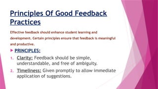 Principles Of Good Feedback
Practices
Effective feedback should enhance student learning and
development. Certain principles ensure that feedback is meaningful
and productive.
 PRINCIPLES:
1. Clarity: Feedback should be simple,
understandable, and free of ambiguity.
2. Timeliness: Given promptly to allow immediate
application of suggestions.
 