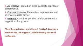 3.Specificity: Focused on clear, concrete aspects of
performance.
4. Constructiveness: Emphasizes improvement and
offers actionable advice.
5. Balance: Combines positive reinforcement with
suggestions for growth.
When these principles are followed, feedback becomes a
powerful tool that supports student learning and builds
confidence.
 