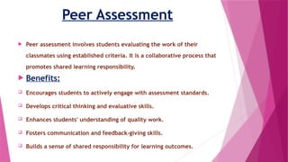 Peer Assessment
 Peer assessment involves students evaluating the work of their
classmates using established criteria. It is a collaborative process that
promotes shared learning responsibility.
 Benefits:
 Encourages students to actively engage with assessment standards.
 Develops critical thinking and evaluative skills.
 Enhances students' understanding of quality work.
 Fosters communication and feedback-giving skills.
 Builds a sense of shared responsibility for learning outcomes.
 