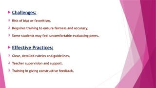  Challenges:
 Risk of bias or favoritism.
 Requires training to ensure fairness and accuracy.
 Some students may feel uncomfortable evaluating peers.
 Effective Practices:
 Clear, detailed rubrics and guidelines.
 Teacher supervision and support.
 Training in giving constructive feedback.
 