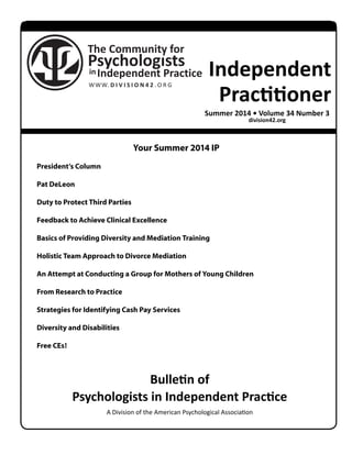 Independent 
Practitioner 
Summer 2014 • Volume 34 Number 3 
Your Summer 2014 IP 
Bulletin of 
division42.org 
Psychologists in Independent Practice 
A Division of the American Psychological Association 
President’s Column 
Pat DeLeon 
Duty to Protect Third Parties 
Feedback to Achieve Clinical Excellence 
Basics of Providing Diversity and Mediation Training 
Holistic Team Approach to Divorce Mediation 
An Attempt at Conducting a Group for Mothers of Young Children 
From Research to Practice 
Strategies for Identifying Cash Pay Services 
Diversity and Disabilities 
Free CEs! 
 