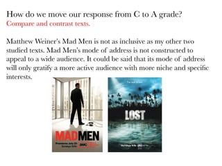  

How do we move our response from C to A grade?
Compare and contrast texts. 

Matthew Weiner’s Mad Men is not as inclusive as my other two
studied texts. Mad Men’s mode of address is not constructed to
appeal to a wide audience. It could be said that its mode of address
will only gratify a more active audience with more niche and speciﬁc
interests. 

 